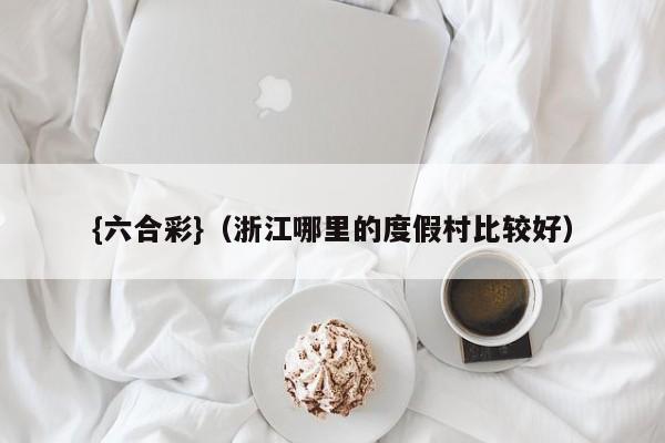 {六合彩}(浙江哪里的度假村比较好)