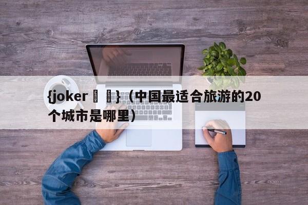 {joker娛樂}(中國最適郃旅遊的20個城市是哪裡)